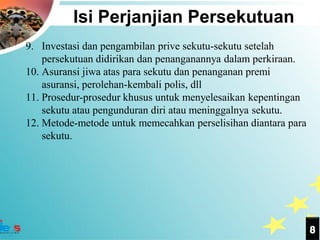 Isi Perjanjian Persekutuan
9. Investasi dan pengambilan prive sekutu-sekutu setelah
    persekutuan didirikan dan penanganannya dalam perkiraan.
10. Asuransi jiwa atas para sekutu dan penanganan premi
    asuransi, perolehan-kembali polis, dll
11. Prosedur-prosedur khusus untuk menyelesaikan kepentingan
    sekutu atau pengunduran diri atau meninggalnya sekutu.
12. Metode-metode untuk memecahkan perselisihan diantara para
    sekutu.




                                                                8
 