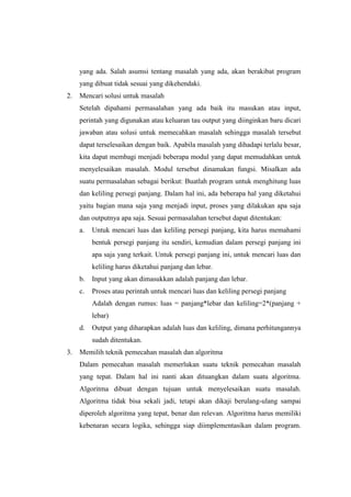 yang ada. Salah asumsi tentang masalah yang ada, akan berakibat program
     yang dibuat tidak sesuai yang dikehendaki.
2.   Mencari solusi untuk masalah
     Setelah dipahami permasalahan yang ada baik itu masukan atau input,
     perintah yang digunakan atau keluaran tau output yang diinginkan baru dicari
     jawaban atau solusi untuk memecahkan masalah sehingga masalah tersebut
     dapat terselesaikan dengan baik. Apabila masalah yang dihadapi terlalu besar,
     kita dapat membagi menjadi beberapa modul yang dapat memudahkan untuk
     menyelesaikan masalah. Modul tersebut dinamakan fungsi. Misalkan ada
     suatu permasalahan sebagai berikut: Buatlah program untuk menghitung luas
     dan keliling persegi panjang. Dalam hal ini, ada beberapa hal yang diketahui
     yaitu bagian mana saja yang menjadi input, proses yang dilakukan apa saja
     dan outputnya apa saja. Sesuai permasalahan tersebut dapat ditentukan:
     a.   Untuk mencari luas dan keliling persegi panjang, kita harus memahami
          bentuk persegi panjang itu sendiri, kemudian dalam persegi panjang ini
          apa saja yang terkait. Untuk persegi panjang ini, untuk mencari luas dan
          keliling harus diketahui panjang dan lebar.
     b.   Input yang akan dimasukkan adalah panjang dan lebar.
     c.   Proses atau perintah untuk mencari luas dan keliling persegi panjang
          Adalah dengan rumus: luas = panjang*lebar dan keliling=2*(panjang +
          lebar)
     d.   Output yang diharapkan adalah luas dan keliling, dimana perhitungannya
          sudah ditentukan.
3.   Memilih teknik pemecahan masalah dan algoritma
     Dalam pemecahan masalah memerlukan suatu teknik pemecahan masalah
     yang tepat. Dalam hal ini nanti akan dituangkan dalam suatu algoritma.
     Algoritma dibuat dengan tujuan untuk menyelesaikan suatu masalah.
     Algoritma tidak bisa sekali jadi, tetapi akan dikaji berulang-ulang sampai
     diperoleh algoritma yang tepat, benar dan relevan. Algoritma harus memiliki
     kebenaran secara logika, sehingga siap diimplementasikan dalam program.
 