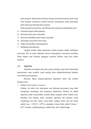 pada program. Dokumentasi biasanya berupa komentar-komentar pada setiap
       baris program. Komentar tersebut biasanya memperjelas setiap pernyataan
       pada setiap atau beberapa baris program.
       Dalam pemberian komentar, ada beberapa hal yang harus diperhatikan yaitu:
a)     Komentar jangan terlalu panjang
b) Komentar harus jelas maksudnya
c)     Komentar diletakkan pada tempat yang tepat
d) Keterangan yang ditulis harus logis
e)     Tidak menimbulkan salah pengertian
7.     Melakukan pemeliharaan
           Langkah terakhir dalam pembuatan sebuah program adalah melakukan
perawatan. Hal ini perlu dilakukan karena kemungkinan munculnya kesalahan
diluar dugaan atau biasanya pengguna meminta fasilitas yang baru dalam
program.


1.2.       Algoritma
           Algoritma merupakan pola pikir yang terstruktur yang berisi tahap-tahap
penyelesaian suatu masalah, yang nantinya akan diimplementasikan kedalam
suatu bahasa pemrograman.
           Biasanya dalam program,algoritma digunakan untuk tiga struktur
program yaitu:
1.     Struktur urut (sequence structure)
       Struktur ini terdiri dari pernyataan atau beberapa pernyataan yang tidak
       mempunyai perulangan atau keputusan didalamnya. Berikut ini adalah
       algoritma untuk memecahkan masalah dalam program untuk struktur urut.
       Misalkan kita diminta untuk membuat algoritma dan program untuk
       menghitung luas dan volume suatu balok. Adapun rumus luas dari balok
       adalah Luas = (2*p*l) + (2*l*t), sedangkan volume balok adalah Volume =
       p*l*t. Catatan: p adalah panjang, l adalah lebar, dan t adalah tinggi.
 