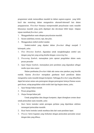 programmer untuk memecahkan masalah ke dalam segmen-segmen yang lebih
kecil dan menolong dalam menganalisis alternatif-alternatif lain dalam
pengoperasian. Flowchart biasanya mempermudah penyelesaian suatu masalah
khususnya masalah yang perlu dipelajari dan dievaluasi lebih lanjut. Adapun
tujuan membuat flowchart, yaitu:
1.   Menggambarkan suatu tahapan penyelesaian masalah.
2.   Secara sederhana, terurai, rapi, dan jelas.
3.   Menggunakan simbol-simbol standar.
         Simbol-simbol yang dipakai dalam flowchart dibagi menjadi 3
kelompok, yaitu:
1.   Flow Direction Symbols, digunakan untuk menghubungkan simbol satu
     dengan yang lain yang sering disebut dengan connecting line.
2.   Processing Symbols, menunjukan jenis operasi pengolahan dalam suatu
     proses prosedur
3.   Input Output Symbols, menunjukan jenis peralatan yang digunakan sebagai
     media input atau output.
         Dalam pembuatan flowchart tidak ada rumus atau patokan yang bersifat
mutlak. Karena flowchart merupakan gambaran hasil pemikiran dalam
menganalisa suatu masalah dengan komputer. Sehingga flowchart yang dihasilkan
dapat bervariasi antara satu pemrogram dengan pemrogram lainnya.Namun secara
garis besar, setiap pengolahan selalu terdiri dari tiga bagian utama, yaitu;
1.   Input berupa bahan mentah.
2.   Proses pengolahan.
3.   Output berupa bahan jadi.
         Untuk pengolahan data dengan komputer, dapat dirangkum urutan dasar
untuk pemecahan suatu masalah, yaitu:
1.   Start: berisi instruksi untuk persiapan perlatan yang diperlukan sebelum
     menangani pemecahan masalah.
2.   Read: berisi instruksi untuk membaca data dari suatu peralatan input.
3.   Process: berisi kegiatan yang berkaitan dengan pemecahan persoalan sesuai
     dengan data yang dibaca.
 