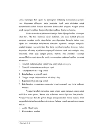 Untuk menangani hal seperti itu pemrogram terkadang memanfaatkan peranti
yang dinamakan debugger, yaitu perangkat lunak yang ditujukan untuk
mempermudah dalam mencari kesalahan (kutu) dalam program. Adapun proses
untuk mencari kesalahan dan membetulkannya biasa disebut debugging.
             4
                 Proses semacam algoritma sebenarnya dapat dijumpai dalam kehidupan
sehari-hari. Jika kita membaca resep makanan, kita akan melihat prosedur
membuat masakan, selain bahan-bahan yang digunakan. Prosedur dalam resep
seperti itu sebenarnya menyatakan semacam algoritma. Dengan mengikuti
langkah-langkah yang diberikan, kita dapat membuat masakan tersebut. Dalam
pengertian sekarang, algoritma mempunyai kesamaan tidak hanya dengan resep
(masakan), tetapi juga dengan proses, metode, atau prosedur. Misalnya
memperlihatkan suatu prosedur untuk memanaskan makanan kedalam pemasak
microwave.
1.      Taruhlah makanan dalam wadah yang aman untuk microwave
2.      Tutuplah pintu microwave dengan rapat
3.      Tancapkan steker ke stop kontak
4.      Putarlah knop ke posisi 5 menit
5.      Tunggu sampai lampu mati dan ada bunyi „ting‟
6.      Lepaskan steker dari stop kontak
7.      Bukalah pintu pemasak microwave dan keluarkan wadah yang berisi makanan
        tersebut.
             Prosedur tersebut merupakan suatu urutan yang memandu orang untuk
melakukan suatu proses. Namun ada perbedaan antara algoritma dan prosedur.
Prosedur biasanya bersifat global dengan mengasumsikan bahwa manusia telah
mengetahui rincian langkah-langkah tertentu. Sebagai contoh, perhatikan prosedur
berikut:
1.      Ambil 5 buah kartu
2.      Urutkan kartu tersebut




4
    Ibid,. hal. 40-42
 