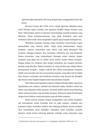 algoritma dapat dikerjakan oleh orang dengan hanya menggunakan kertas dan
       pensil.
            Menurut Cormen dkk (1994, hal.2), sebuah algoritma dikatakan benar,
untuk berbagai ragam masukan, jika algoritma berakhir dengan keluaran yang
benar. Pada keadaan seperti ini algoritma menyelesaikan masalah komputasi yang
diberikan. Selain ketentuan-ketentuan yang tekah disebutkan, patut pula
ditekankan disini untuk selalu menghindari langkah yang merujuk kelangkah lain.
            5
                Kehadiran komputer memang sangat membantu menyelesaikan segala
permasalahan yang manusia miliki. Tetapi untuk berkomunikasi dengan
komputer, manusia memerlukan suatu bahasa yang dapat dimengerti oleh
komputer sehingga komputer akan memahami sebenarnya apa yang dimaksud.
Sarana komunikasi yang menjembatani hubungan antara manusia dengan
komputer yang dalam hal ini adalah mesin disebut disebut bahasa komputer.
Dengan bahasa ini, komputer akan mampu memahami dan mengerti perintah-
perintah yang diberikan. Bahasa komputer ini sering disebut juga sebagai bahasa
pemrograman komputer. Adapun maksud dari bahasa pemrograman komputer
adalah suatu prosedur atau tata cara penulisan program, yang dalam hal ini adalah
kata, ekspresi, pernyataan atau kombinasi semuanya yang disusun dan dirangkai
dan berupa urutan langkah-langkah untuk menyelesaikan masalah.
            Pada bahasa pemrograman komputer terdapat beberapa faktor yang harus
diperhatikan yaitu sintaksis, semantik dan kebenaran logika. Sintaksis adalah tata
bahasa yang digunakan dalam program. Semantik adalah maksud yang dikandung
dalam setiap pernyataan yang ada dalam program. Kebenaran logika berhubungan
dengan benar tidaknya urutan pernyataan yang ada dalam program.
            Dalam menulis program dengan menggunakan suatu bahasa komputer,
ada kemungkinan terjadi kesalahan baik itu pada sintaksis, semantik atau
kebenaran logika. Kesalahan sintaksis akan langsung kelihatan, karena komputer
akan menampilkan pesan kesalahan. Sedangkan untuk kesalahan semantik
biasanya terjadi karena kekurang pahaman terhadap setiap pernyataan yang


5
    Andri Kristant, Algoritma Pemrograman C++ (Yogyakarta: Graha Ilmu, 2003), hal. 1-16
 