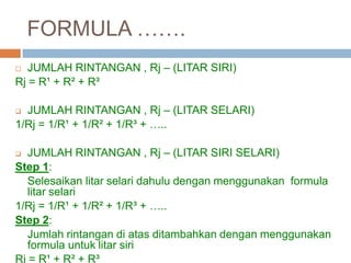 FORMULA …….
 JUMLAH RINTANGAN , Rj – (LITAR SIRI)
Rj = R¹ + R² + R³
 JUMLAH RINTANGAN , Rj – (LITAR SELARI)
1/Rj = 1/R¹ + 1/R² + 1/R³ + …..
 JUMLAH RINTANGAN , Rj – (LITAR SIRI SELARI)
Step 1:
Selesaikan litar selari dahulu dengan menggunakan formula
litar selari
1/Rj = 1/R¹ + 1/R² + 1/R³ + …..
Step 2:
Jumlah rintangan di atas ditambahkan dengan menggunakan
formula untuk litar siri
Rj = R¹ + R² + R³
 