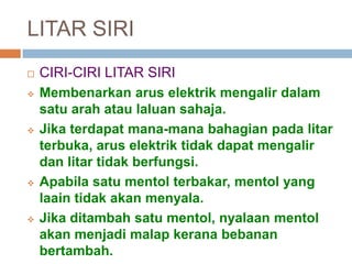 LITAR SIRI
 CIRI-CIRI LITAR SIRI
 Membenarkan arus elektrik mengalir dalam
satu arah atau laluan sahaja.
 Jika terdapat mana-mana bahagian pada litar
terbuka, arus elektrik tidak dapat mengalir
dan litar tidak berfungsi.
 Apabila satu mentol terbakar, mentol yang
laain tidak akan menyala.
 Jika ditambah satu mentol, nyalaan mentol
akan menjadi malap kerana bebanan
bertambah.
 