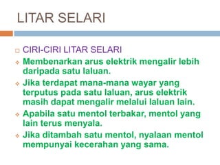 LITAR SELARI
 CIRI-CIRI LITAR SELARI
 Membenarkan arus elektrik mengalir lebih
daripada satu laluan.
 Jika terdapat mana-mana wayar yang
terputus pada satu laluan, arus elektrik
masih dapat mengalir melalui laluan lain.
 Apabila satu mentol terbakar, mentol yang
lain terus menyala.
 Jika ditambah satu mentol, nyalaan mentol
mempunyai kecerahan yang sama.
 