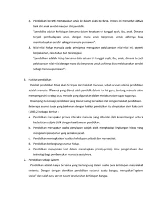 2. Pendidikan berarti memasukkan anak ke dalam akan berdaya. Proses ini menuntut aktivis
baik diri anak sendiri maupun diri pendidik.
“pendidika adalah kehidupan bersama dalam kesatuan tri tunggal ayah, ibu, anak. Dimana
terjadi pembudayaan anak, dengan mana anak berproses untuk akhirnya bias
membudayakan sendiri sebagai manusia purnawan”.
3. Nilai-nilai hidup manusia pada prinsipnya merupakan pelaksanaan nilai-nilai ini, seperti
berpakainan, cara hidup dan cara begaul.
“pendidikan adalah hidup bersama dala satuan tri tunggal ayah, ibu, anak, dimana terjadi
pelaksanaan nilai-nilai denagn mana dia berproses untuk akhirnya bias melaksanakan sendiri
sebagi manusia purnawan”.
B. Hakikat pendidikan
Hakikat pendidikan tidak akan terlepas dari hakikat manusia, sebab urusan utama pendidikan
adalah manusia. Wawasa yang dianut oleh pendidik dalam hal ini guru, tentang manusia akan
mempengaruhi strategi atau metode yang digunakan dalam melaksanakan tugas-tugasnya.
Disamping itu konsep pendidkan yang dianut saling berkaitan erat dengan hakikat pendidikan.
Beberapa asumsi dasar yang berkenan dengan hakikat pendidikan itu dinyatakan oleh Raka Joni
(1985:2) sebagai berikut :
a. Pendidikan merupakan proses interaksi manusia yang ditandai oleh keseimbangan antara
kedaulatan subjek didik dengan kewibawaan pendidkan.
b. Pendidikan merupakan usaha penyiapan subjek didik menghadapi lingkungan hidup yang
mengalami perubahan yang semakin pesat.
c. Pendidikan meningkatkan kualitas kehidupan pribadi dan masyarakat.
d. Pendidikan berlangsung seumur hidup.
e. Pendidikan merupakan kiat dalam menetapkan prinsip-prinsip ilmu pengetahuan dan
teknologi bagi pembentukan manusia seutuhnya.
C. Pendidikan sebagi system
Pendidikan adalah karya bersama yang berlangsung dalam suatu pola kehidupan masyarakat
tertentu. Dengan dengan demikian pendidikan nasional suatu bangsa, merupakan”system
social” dan salah satu sector dalam keseluruhan kehidupan bangsa.
 