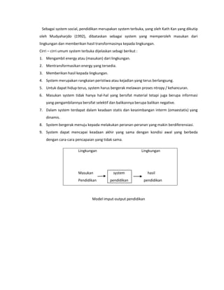 Sebagai system social, pendidikan merupakan system terbuka, yang oleh Kath Kan yang dikutip
oleh Mudyaharjdo (1992), dibataskan sebagai system yang memperoleh masukan dari
lingkungan dan memberikan hasil transformasinya kepada lingkungan.
Cirri – cirri umum system terbuka dijelaskan sebagi berikut :
1. Mengambil energy atau (masukan) dari lingkungan.
2. Mentransformasikan energy yang tersedia.
3. Memberikan hasil kepada lingkungan.
4. System merupakan rangkaian peristiwa atau kejadian yang terus berlangsung.
5. Untuk dapat hidup terus, system harus bergerak melawan proses ntropy / kehancuran.
6. Masukan system tidak hanya hal-hal yang bersifat material tetapi juga berupa informasi
yang pengambilannya bersifat selektif dan balikannya berupa balikan negative.
7. Dalam system terdapat dalam keadaan statis dan keseimbangan interm (omaestatis) yang
dinamis.
8. System bergerak menuju kepada melakukan peranan-peranan yang makin berdiferensiasi.
9. System dapat mencapai keadaan akhir yang sama dengan kondisi awal yang berbeda
dengan cara-cara pencapaian yang tidak sama.
Lingkungan Lingkungan
Masukan system hasil
Pendidikan pendidikan pendidikan
Model imput-output pendidikan
 