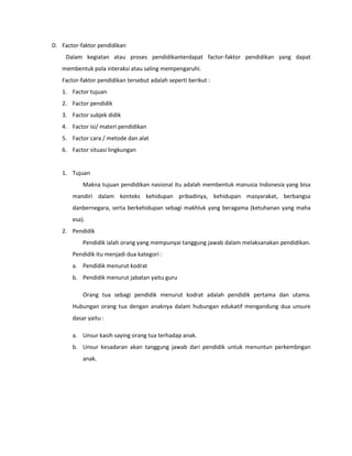 D. Factor-faktor pendidikan
Dalam kegiatan atau proses pendidikanterdapat factor-faktor pendidikan yang dapat
membentuk pola interaksi atau saling mempengaruhi.
Factor-faktor pendidikan tersebut adalah seperti berikut :
1. Factor tujuan
2. Factor pendidik
3. Factor subjek didik
4. Factor isi/ materi pendidikan
5. Factor cara / metode dan alat
6. Factor situasi lingkungan
1. Tujuan
Makna tujuan pendidikan nasional itu adalah membentuk manusia Indonesia yang bisa
mandiri dalam konteks kehidupan pribadinya, kehidupan masyarakat, berbangsa
danbernegara, serta berkehidupan sebagi makhluk yang beragama (ketuhanan yang maha
esa).
2. Pendidik
Pendidik ialah orang yang mempunyai tanggung jawab dalam melaksanakan pendidikan.
Pendidik itu menjadi dua kategori :
a. Pendidik menurut kodrat
b. Pendidik menurut jabatan yaitu guru
Orang tua sebagi pendidik menurut kodrat adalah pendidik pertama dan utama.
Hubungan orang tua dengan anaknya dalam hubungan edukatif mengandung dua unsure
dasar yaitu :
a. Unsur kasih saying orang tua terhadap anak.
b. Unsur kesadaran akan tanggung jawab dari pendidik untuk menuntun perkembngan
anak.
 