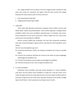 Guru sebagi pendidik menurut jabatan menerima tanggung jawab mendidik dari tiga
pihak, yaitu orang tua, masyarakat, dan Negara. Sifat-sifat yang normatif baik sebagai
kelanjutan dari sikap orang tua pada umumnya, antara lain :
a. Kasih saying kepada subjek didik
b. Tanggung jawab kepada tugas medidik.
3. subjek didik
istilah subjek didik digunakan berdasarkan pandangan bahwa makhluk manusia yang
dididik adalah makhluk yang berkepribadian. Istilah tersebut digunakan mengingat bahwa
pendidikan adalah suatu proses pendidikan sepanjang hayat. Ia merupakan suatu proses,
proses penyesuaian diri dan proses pemecahan masalah. Dengan kata lain, suatu proses
pemanusiaan manusia (driyarkara, 1980:89).
Menurut prayitno (2000) yang menyatakan, hak anak ialah memperoleh pendidikan
yang layak memperkembangkan segenap potensi yang dikaruniai Allah kepadanya secara
optimal.
Untuk itu harus dimungkinkan agar anak :
(a) memperoleh kesempatan, fasilitas, dan pelayanan pendidikan dari orang tua, pendidik
Negara.
(b) Terhindar dari pemaksaan kehendak dari orang tua atau pihak lain yang mengganggu
penyelenggaraan pendidikan anak.
(c) Terhindar dari perlakukan yang merugikan penyelenggaraan pendidikan.
(d) Terhindar dari peraturan dan / atau merugikan pendidikan anak.
4. Isi / materi pendidikan
Berdasarkan tujuan pendidikan yang ingin dicapai ditetapkan isi / materi pendidikan
yang releva. Kita tahu bahwa tujuan pendidikan itu sangat luas, mulai dari tujuan umum
sampai ke tingkat tujuan khusus yang sekecil-kecilnya. Guru harus dapat member penafsiran
yang tepat mengenai jenis dan fungsi tujuan yang akan dicapainya secara konflik, sehingga
dapat memilih bahan / materi yang tepat sesuai dengan tujuan tersebut.
 