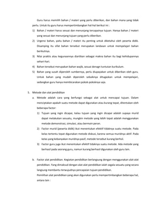 Guru harus memilih bahan / materi yang perlu diberikan, dan bahan mana yang tidak
perlu. Untuk itu guru harus mempertimbangkan hal-hal berikut ini :
1) Bahan / materi harus sesuai dan menunjang tercapainya tujuan. Hanya bahan / materi
yang sesuai dan menunjang tujuan yang perlu diberikan.
2) Urgensi bahan, yaitu bahan / materi itu penting untuk diketahui oleh peserta didik.
Disamping itu sifat bahan tersebut merupakan landasan untuk mempelajari bahan
berikutnya.
3) Nilai praktis atau kegunaannya diartikan sebagai makna bahan itu bagi kehidupannya
sehari-hari.
4) Bahan tersebut merupakan bahan wajib, sesuai denagn tuntutan kurikulum.
5) Bahan yang susah diperoleh sumbernya, perlu diupayakan untuk diberikan oleh guru.
Untuk bahan yang mudah diperoleh sebaiknya ditugaskan untuk mempelajari,
sedangkan guru hanya membicarakan pokok-pokoknya saja.
5. Metode dan alat pendidikan
a. Metode adalah cara yang berfungsi sebagai alat untuk mencapai tujuan. Dalam
menciptakan apakah suatu metode dapat digunakan atau kurang tepat, ditentukan oleh
beberapa factor:
1) Tujuan yang ingin dicapai, kalau tujuan yang ingin dicapai adalah supaya murid
dapat melakukan sesuatu, mungkin metode yang lebih tepat adalah menggunakan
metode demonstrasi, simulasi, atau bermain peran.
2) Factor murid (peserta didik) ikut menentukan efektif tidaknya suatu metode. Pada
kelas tertentu tepat digunakan metode diskusi, karena semua muridnya aktif. Pada
kelas yang kebanyakan muridnya pasif, metode tersebut kurang berhsil.
3) Factor guru juga ikut menentukan efektif tidaknya suatu metode. Ada metode yang
berhasil pada seorang guru, namun kurang berhasil digunakan oleh guru lain.
b. Factor alat pendidikan. Kegiatan pendidikan berlangsung dengan menggunakan alat-alat
pendidikan. Yang dimaksud dengan alat-alat pendidikan ialah segala sesuatu yang secara
langsung membantu terwujudnya pencapaian tujuan pendidikan.
Pemilihan alat pendidikan yang akan digunakan perlu mempertimbangkan beberapa hal,
antara lain :
 