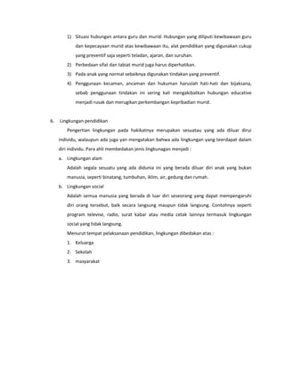 1) Situasi hubungan antara guru dan murid. Hubungan yang diliputi kewibawaan guru
dan kepecayaan murid atas kewibawaan itu, alat pendidikan yang digunakan cukup
yang preventif saja seperti teladan, ajaran, dan suruhan.
2) Perbedaan sifat dan tabiat murid juga harus diperhatikan.
3) Pada anak yang normal sebaiknya digunakan tindakan yang preventif.
4) Penggunaan kecaman, ancaman dan hukuman haruslah hati-hati dan bijaksana,
sebab penggunaan tindakan ini sering kali mengakibatkan hubungan educative
menjadi rusak dan merugikan perkembangan kepribadian murid.
6. Lingkungan pendidikan
Pengertian lingkungan pada hakikatnya merupakan sesuatau yang ada diluar dirui
individu, walaupun ada juga yan mengatakan bahwa ada lingkungan yang teerdapat dalam
diri individu. Para ahli membedakan jenis lingkunagan menjadi :
a. Lingkungan alam
Adalah segala sesuatu yang ada didunia ini yang berada diluar diri anak yang bukan
manusia, seperti binatang, tumbuhan, iklim, air, gedung dan rumah.
b. Lingkungan social
Adalah semua manusia yang berada di luar diri seseorang yang dapat mempengaruhi
diri orang tersebut, baik secara langsung maupun tidak langsung. Contohnya seperti
program televise, radio, surat kabar atau media cetak lainnya termasuk lingkungan
social yang tidak langsung.
Menurut tempat pelaksanaan pendidikan, lingkungan dibedakan atas :
1. Keluarga
2. Sekolah
3. masyarakat
 