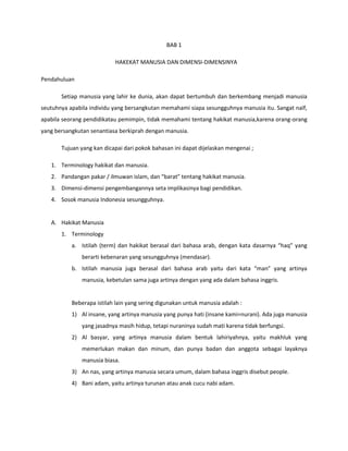 BAB 1
HAKEKAT MANUSIA DAN DIMENSI-DIMENSINYA
Pendahuluan
Setiap manusia yang lahir ke dunia, akan dapat bertumbuh dan berkembang menjadi manusia
seutuhnya apabila individu yang bersangkutan memahami siapa sesungguhnya manusia itu. Sangat naïf,
apabila seorang pendidikatau pemimpin, tidak memahami tentang hakikat manusia,karena orang-orang
yang bersangkutan senantiasa berkiprah dengan manusia.
Tujuan yang kan dicapai dari pokok bahasan ini dapat dijelaskan mengenai ;
1. Terminology hakikat dan manusia.
2. Pandangan pakar / ilmuwan islam, dan “barat” tentang hakikat manusia.
3. Dimensi-dimensi pengembangannya seta implikasinya bagi pendidikan.
4. Sosok manusia Indonesia sesungguhnya.
A. Hakikat Manusia
1. Terminology
a. Istilah (term) dan hakikat berasal dari bahasa arab, dengan kata dasarnya “haq” yang
berarti kebenaran yang sesungguhnya (mendasar).
b. Istilah manusia juga berasal dari bahasa arab yaitu dari kata “man” yang artinya
manusia, kebetulan sama juga artinya dengan yang ada dalam bahasa inggris.
Beberapa istilah lain yang sering digunakan untuk manusia adalah :
1) Al insane, yang artinya manusia yang punya hati (insane kami=nurani). Ada juga manusia
yang jasadnya masih hidup, tetapi nuraninya sudah mati karena tidak berfungsi.
2) Al basyar, yang artinya manusia dalam bentuk lahiriyahnya, yaitu makhluk yang
memerlukan makan dan minum, dan punya badan dan anggota sebagai layaknya
manusia biasa.
3) An nas, yang artinya manusia secara umum, dalam bahasa inggris disebut people.
4) Bani adam, yaitu artinya turunan atau anak cucu nabi adam.
 
