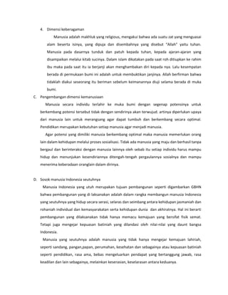 4. Dimensi keberagaman
Manusia adalah makhluk yang religious, mengakui bahwa ada suatu zat yang menguasai
alam beserta isinya, yang dipuja dan disembahnya yang disebut “Allah” yaitu tuhan.
Manusia pada dasarnya tunduk dan patuh kepada tuhan, kepada ajaran-ajaran yang
disampaikan melalui kitab sucinya. Dalam islam dikatakan pada saat roh ditiupkan ke rahim
ibu maka pada saat itu ia berjanji akan menghambakan diri kepada nya. Lalu kesempatan
berada di permukaan bumi ini adalah untuk membuktikan janjinya. Allah berfirman bahwa
tidaklah diakui seseorang itu beriman sebelum keimanannya diuji selama berada di muka
bumi.
C. Pengembangan dimensi kemanusiaan
Manusia secara individu terlahir ke muka bumi dengan segenap potensinya untuk
berkembang potensi tersebut tidak dengan sendirinya akan terwujud. artinya diperlukan upaya
dari manusia lain untuk merangsang agar dapat tumbuh dan berkembang secara optimal.
Pendidikan merupakan kebutuhan setiap manusia agar menjadi manusia.
Agar potensi yang dimiliki manusia berkembang optimal maka manusia memerlukan orang
lain dalam kehidupan melalui proses sosialisasi. Tidak ada manusia yang maju dan berhasil tanpa
bergaul dan berinteraksi dengan manusia lainnya oleh sebab itu setiap individu harus mampu
hidup dan menunjukan kesendiriannya ditengah-tengah pergaulannya sosialnya dan mampu
menerima keberadaan oranglain dalam dirinya.
D. Sosok manusia Indonesia seutuhnya
Manusia Indonesia yang utuh merupakan tujuan pembangunan seperti digambarkan GBHN
bahwa pembangunan yang di laksanakan adalah dalam rangka membangun manusia Indonesia
yang seutuhnya yang hidup secara serasi, selaras dan seimbang antara kehidupan jasmaniah dan
rohaniah individual dan kemasyarakatan serta kehidupan dunia dan akhiratnya. Hal ini berarti
pembangunan yang dilaksanakan tidak hanya memacu kemajuan yang bersifat fisik semat.
Tetapi juga mengejar kepuasan batiniah yang dilandasi oleh nilai-nilai yang daunt bangsa
Indonesia.
Manusia yang seutuhnya adalah manusia yang tidak hanya mengejar kemajuan lahiriah,
seperti sandang, pangan,papan, perumahan, kesehatan dan sebagainya atau kepuasan batiniah
seperti pendidikan, rasa ama, bebas mengeluarkan pendapat yang bertanggung jawab, rasa
keadilan dan lain sebagainya, melainkan keserasian, keselarasan antara keduanya.
 
