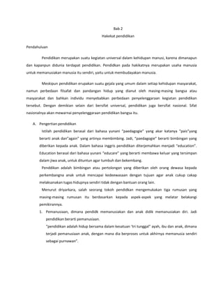 Bab 2
Hakekat pendidikan
Pendahuluan
Pendidikan merupakan suatu kegiatan universal dalam kehidupan manusi, karena dimanapun
dan kapanpun didunia terdapat pendidikan. Pendidkan pada hakikatnya merupakan usaha manusia
untuk memanusiakan manusia itu sendiri, yaitu untuk membudayakan manusia.
Meskipun pendidikan erupakan suatu gejala yang umum dalam setiap kehidupan masyarakat,
namun perbedaan filsafat dan pandangan hidup yang dianut oleh masing-masing bangsa atau
masyarakat dan bahkan individu menyebabkan perbedaan penyelenggaraan kegiatan pendidikan
tersebut. Dengan demikian selain dari bersifat universal, pendidikan juga bersifat nasional. Sifat
nasionalnya akan mewarnai penyelenggaraan pendidikan bangsa itu.
A. Pengertian pendidikan
Istilah pendidikan berasal dari bahasa yunani “paedagogie” yang akar katanya “pais”yang
berarti anak dan”again” yang artinya membimbing. Jadi, “paedagogie” berarti bimbingan yang
diberikan kepada anak. Dalam bahasa inggris pendidikan diterjemahkan menjadi “education”.
Education berasal dari bahasa yunani “educare” yang berarti membawa keluar yang tersimpan
dalam jiwa anak, untuk dituntun agar tumbuh dan bekembang.
Penddikan adalah bimbingan atau pertolongan yang diberikan oleh orang dewasa kepada
perkembangna anak untuk mencapai kedeewasaan dengan tujuan agar anak cukup cakap
melaksanakan tugas hidupnya sendiri tidak dengan bantuan orang lain.
Menurut driyarkara, salah seorang tokoh pendidkan mengemukakan tiga rumusan yang
masing-masing rumusan itu berdasarkan kepada aspek-aspek yang melatar belakangi
pemikirannya.
1. Pemanusiaan, dimana pendidk memanusiakan dan anak didik memanusiakan diri. Jadi
pendidikan berarti pemanusiaan.
“pendidikan adalah hidup bersama dalam kesatuan ‘tri tunggal” ayah, ibu dan anak, dimana
terjadi pemanusiaan anak, dengan mana dia berproses untuk akhirnya memanusia sendiri
sebagai purnawan”.
 