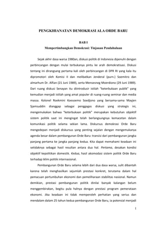 PENGKHIANATAN DEMOKRASI ALA ORDE BARU
BAB I
Mempertimbangkan Demokrasi: Tinjauan Pendahuluan
Sejak akhir dasa warsa 1980an, diskusi politik di Indonesia dipenuhi dengan
perbincangan dengan mulai terbukanya pintu ke arah demokratisasi. Diskusi
tentang ini dirangsang pertama kali oleh perbincangan di DPR RI yang kala itu
dipromotori oleh Komisi II dan melibatkan Jenderal (purn.) Soemitro dan
almarhum Dr. Alfian (21 Juni 1989), serta Mensesneg Moerdiono (29 Juni 1989).
Dari ruang diskusi Senayan itu diintrodusir istilah “keterbukaan publik” yang
kemudian menjadi istilah yang amat populer di ruang-ruang seminar dan media
massa. Kolonel Roekmini Koesoemo Soedjono yang bersama-sama Mayjen
Sjamsuddin dianggap sebagai penggagas diskusi yang strategis ini,
mengemukakan bahwa “keterbukaan politik” merupakan kebutuhan objektif
sistem politik saat ini mengingat telah berlangsungnya kemacetan dalam
komunikasi politik selama sekian lama. Diskursus demokrasi Orde Baru
mengedepan menjadi diskursus yang penting sejalan dengan mengemukanya
agenda besar dalam pembangunan Orde Baru: transisi dari pembangunan jangka
panjang pertama ke jangka panjang kedua. Kita dapat memahami keadaan ini
setidaknya sebagai hasil resultan antara dua hal. Pertama, desakan kondisi
objektif kepolitikan domestik. Kedua, hasil akomodasi sistem politik Orde Baru
terhadap iklim politik internasional.
Pembangunan Orde Baru selama lebih dari dua dasa warsa, sulit dibantah
karena telah menghasilkan sejumlah prestasi konkret, terutama dalam hal
pemacuan pertumbuhan ekonomi dan pemeliharaan stabilitas nasional. Namun
demikian, prestasi pembangunan politik dinilai banyak kalangan belum
menggembirakan, begitu pula halnya dengan prestasi program pemerataan
ekonomi. Jika keadaan ini tidak memperoleh perhatian yang serius dan
mendalam dalam 25 tahun kedua pembangunan Orde Baru, ia potensial menjadi
1
 