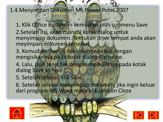 1.4.Menyimpan Dokumen Ms.Power Point 2007
1. Klik Office Button –> kemudian pilih submenu Save
2.Setelah itu, akan muncul kotak dialog untuk
menyimpan dokumen. Tentukan drive tempat anda akan
meyimpan dokumen tersebut.
3. Kemudian, namai dokumen tersebut dengan
mengisikannya pada kotak dialog file name.
4. Lalu, pilih jenis file dengan memilihnya pada kotak
dialog Save as type.
5. Setelah selesai, klik Save.
6. Setelah selesai menyimpan dokumen, jika ingin keluar
dari program MS Word maka klik-lahicon Close

 