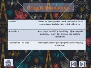 Groups Animations
Preview

Tombol ini dipergunakan untuk melihat hasil dari
animasi yang Anda berikan untuk slide Anda

Animations

Anda dapat memilih animasi bagi objek yang ada
pada slide, terdiri dari animate dan custom
animations.

Transition to This Slide

Memeberikan slide pada perpindahan slide yang
Anda buat

 