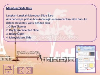 Membuat Slide Baru
Langkah-Langkah Membuat Slide Baru
Ada beberapa pilihan bila Anda ingin menambahkan slide baru ke
dalam presentasi yaitu dengan cara :
1.Office Themes
2. Duplicate Selected Slide
3. Reuse Slides
4. Menyisipkan Slide

 