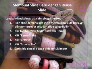 Membuat Slide Baru dengan Reuse
Slide
Langkah-langkahnya adalah sebagai berikut :
1. Pilih slide di mana kita ingin meletakkan slide baru yg
diimpor tersebut sesudah slide yang dipilih
2. Klik tombol 'New Slide' pada tab Home
3. Klik ‘Reuse Slides‘
4. Klik 'Browse‘
5. Klik 'Browse file‘
6. Cari slide dan klik pada slide untuk impor

 