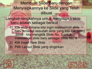 Membuat Slide Baru dengan
Menyisipkannya ke Slide yang Telah
dibuat
Langkah-langkahnya untuk menyisipka slide
baru adalah sebagai berikut :
1) Klik slide dimana kita ingin meletakkan slide
baru tersebut sesudah slide yang kita klik (pilih)
.Misal : kita mengklik Slide No. 3 untuk
meletakkan slide baru sebagai Slide No. 4
2) Klik Insert New Slide
3) Pilih Layout Slide yang dinginkan

 
