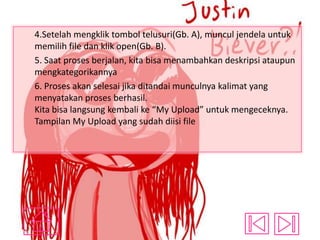 4.Setelah mengklik tombol telusuri(Gb. A), muncul jendela untuk
memilih file dan klik open(Gb. B).
5. Saat proses berjalan, kita bisa menambahkan deskripsi ataupun
mengkategorikannya
6. Proses akan selesai jika ditandai munculnya kalimat yang
menyatakan proses berhasil.
Kita bisa langsung kembali ke “My Upload” untuk mengeceknya.
Tampilan My Upload yang sudah diisi file

 