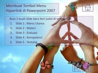Membuat Tombol Menu
Hyperlink di Powerpoint 2007
Buat 5 buah slide baru beri judul di setiap slide
1. Slide 1 : Menu Utama
2. Slide 2 : Materi
3. Slide 3 : Evaluasi
4. Slide 4 : Kompetensi
5. Slide 5 : Tentang

 