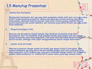 1.5 Menutup Presentasi
1.

Memberikan Kesimpulan
Memberikan kesimpulan dari apa yang Anda sampaikan adalah salah satu cara yang cukup
efektif dalam menutup presentasi. Namun ada beberapa catatan penting yang harus
Anda pahami. Membuat kalimat penutup tidak boleh terlalu panjang. Buatlah kalimat
secara sederhana dan mudah dipahami, dan tentunya yang mencerminkan apa yang sudah
Anda sampaikan.

2.

Mengutip pendapat tokoh
Menutup sesi presentasi dengan kutipan akan membuat presentasi Anda lebih
berpengaruh. Dari itu sebaiknya Anda gunakan kutipan yang sangat baik dan relevan
dengan presentasi yang Anda sampaikan. Jadi mulai sekarang kumpulkanlah berbagai
macam kutipan, sehingga Anda dapat menggunakannya sesuai dengan kebutuhan.

3.

Ajakan untuk bertindak
Menutup presentasi dengan ajakan bertindak juga sangat efektif diterapkan. Ajak
audiens melakukan apa yang harus mereka lakukan sebagai hasil dari presentasi yang
Anda sampaikan, yaitu tindakan apa, yang perlu dilakukan sebagai akibat dari kehadiran
mereka dalam presentasi ini. Jadikan hal ini benar-benar jelas bagi audiens Anda.

 