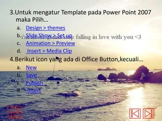 3.Untuk mengatur Template pada Power Point 2007
maka Pilih…
a.
b.
c.
d.

Design > themes
Slide Show > Set up
Animation > Preview
Insert > Media Clip

4.Berikut icon yang ada di Office Button,kecuali…
a.
b.
c.
d.

New
Save
Publish
Insert

 