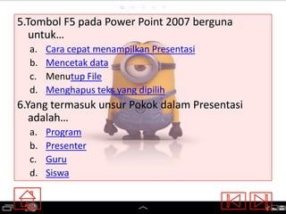 5.Tombol F5 pada Power Point 2007 berguna
untuk…
a.
b.
c.
d.

Cara cepat menampilkan Presentasi
Mencetak data
Menutup File
Menghapus teks yang dipilih

6.Yang termasuk unsur Pokok dalam Presentasi
adalah…
a.
b.
c.
d.

Program
Presenter
Guru
Siswa

 
