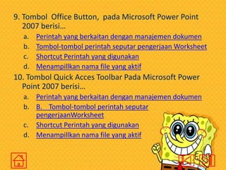 9. Tombol Office Button, pada Microsoft Power Point
2007 berisi…
a.
b.
c.
d.

Perintah yang berkaitan dengan manajemen dokumen
Tombol-tombol perintah seputar pengerjaan Worksheet
Shortcut Perintah yang digunakan
Menampillkan nama file yang aktif

10. Tombol Quick Acces Toolbar Pada Microsoft Power
Point 2007 berisi…
a. Perintah yang berkaitan dengan manajemen dokumen
b. B. Tombol-tombol perintah seputar
pengerjaanWorksheet
c. Shortcut Perintah yang digunakan
d. Menampillkan nama file yang aktif

 