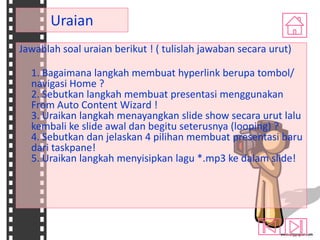 Uraian
Jawablah soal uraian berikut ! ( tulislah jawaban secara urut)
1. Bagaimana langkah membuat hyperlink berupa tombol/
navigasi Home ?
2. Sebutkan langkah membuat presentasi menggunakan
From Auto Content Wizard !
3. Uraikan langkah menayangkan slide show secara urut lalu
kembali ke slide awal dan begitu seterusnya (looping) ?
4. Sebutkan dan jelaskan 4 pilihan membuat presentasi baru
dari taskpane!
5. Uraikan langkah menyisipkan lagu *.mp3 ke dalam slide!

 