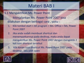 Materi BAB I
1.1 Mengaktifkan Ms. Power Point
Menjalankan Ms. Power Point 2007 bisa
dilakukan dengan berbagai cara , yaitu :
1. Klik tombol start > All program > Ms. Office > Ms. Power
Point 2007
2. Jika anda sudah membuat shortcut dan
menempatkannya pada desktop, maka anda dapat
mengaktifkan Ms. Power Point 2007 dengan mengeklik 2
kali icon shortcut tersebut
3. klik kanan icon shortcut Ms. Power Point 2007 pada
desktop , lalu pilih open

 
