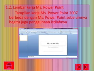 1.2. Lembar kerja Ms. Power Point
Tampilan kerja Ms. Power Point 2007
berbeda dengan Ms. Power Point sebelumnya
begitu juga penggunaan istilahnya.

 