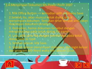 1.4.Menyimpan Dokumen Ms.Power Point 2007
1. Klik Office Button –> kemudian pilih submenu Save
2.Setelah itu, akan muncul kotak dialog untuk
menyimpan dokumen. Tentukan drive tempat anda akan
meyimpan dokumen tersebut.
3. Kemudian, namai dokumen tersebut dengan
mengisikannya pada kotak dialog file name.
4. Lalu, pilih jenis file dengan memilihnya pada kotak
dialog Save as type.
5. Setelah selesai, klik Save.
6. Setelah selesai menyimpan dokumen, jika ingin keluar
dari program MS Word maka klik-lahicon Close

 