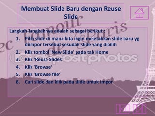 Membuat Slide Baru dengan Reuse
Slide
Langkah-langkahnya adalah sebagai berikut :
1. Pilih slide di mana kita ingin meletakkan slide baru yg
diimpor tersebut sesudah slide yang dipilih
2. Klik tombol 'New Slide' pada tab Home
3. Klik ‘Reuse Slides‘
4. Klik 'Browse‘
5. Klik 'Browse file‘
6. Cari slide dan klik pada slide untuk impor

 