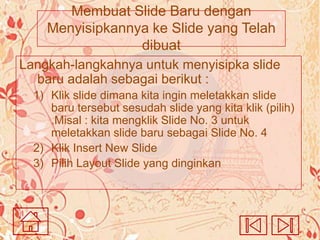 Membuat Slide Baru dengan
Menyisipkannya ke Slide yang Telah
dibuat
Langkah-langkahnya untuk menyisipka slide
baru adalah sebagai berikut :
1) Klik slide dimana kita ingin meletakkan slide
baru tersebut sesudah slide yang kita klik (pilih)
.Misal : kita mengklik Slide No. 3 untuk
meletakkan slide baru sebagai Slide No. 4
2) Klik Insert New Slide
3) Pilih Layout Slide yang dinginkan

 