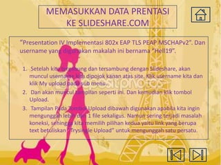 MEMASUKKAN DATA PRENTASI
KE SLIDESHARE.COM
“Presentation IV Implementasi 802x EAP TLS PEAP MSCHAPv2”. Dan
username yang digunakan makalah ini bernama “Hell19”.
1. Setelah kita tergabung dan tersambung dengan Slideshare, akan
muncul username kita dipojok kanan atas site. Klik username kita dan
klik My upload pada sub menu.
2. Dan akan muncul tampilan seperti ini. Dan kemudian klik tombol
Upload.
3. Tampilan Pada Tombol Upload dibawah digunakan apabila kita ingin
mengunggah lebih dari 1 file sekaligus. Namun sering terjadi masalah
koneksi, sehingga kita memilih pilihan kedua yaitu link yang berupa
text betuliskan “Trysingle Upload” untuk mengunggah satu persatu.

 