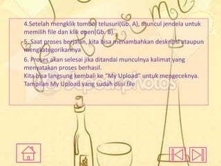 4.Setelah mengklik tombol telusuri(Gb. A), muncul jendela untuk
memilih file dan klik open(Gb. B).
5. Saat proses berjalan, kita bisa menambahkan deskripsi ataupun
mengkategorikannya
6. Proses akan selesai jika ditandai munculnya kalimat yang
menyatakan proses berhasil.
Kita bisa langsung kembali ke “My Upload” untuk mengeceknya.
Tampilan My Upload yang sudah diisi file

 