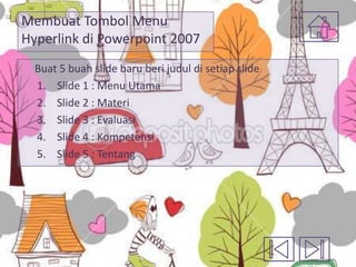 Membuat Tombol Menu
Hyperlink di Powerpoint 2007
Buat 5 buah slide baru beri judul di setiap slide
1. Slide 1 : Menu Utama
2. Slide 2 : Materi
3. Slide 3 : Evaluasi
4. Slide 4 : Kompetensi
5. Slide 5 : Tentang

 
