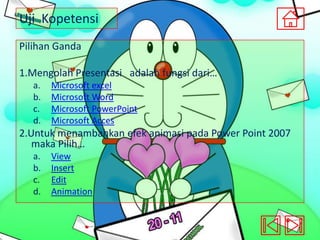 Uji Kopetensi
Pilihan Ganda
1.Mengolah Presentasi adalah fungsi dari…
a.
b.
c.
d.

Microsoft excel
Microsoft Word
Microsoft PowerPoint
Microsoft Acces

2.Untuk menambahkan efek animasi pada Power Point 2007
maka Pilih…
a.
b.
c.
d.

View
Insert
Edit
Animation

 