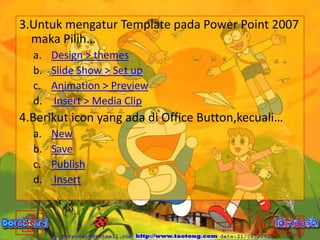 3.Untuk mengatur Template pada Power Point 2007
maka Pilih…
a.
b.
c.
d.

Design > themes
Slide Show > Set up
Animation > Preview
Insert > Media Clip

4.Berikut icon yang ada di Office Button,kecuali…
a.
b.
c.
d.

New
Save
Publish
Insert

 