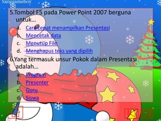 5.Tombol F5 pada Power Point 2007 berguna
untuk…
a.
b.
c.
d.

Cara cepat menampilkan Presentasi
Mencetak data
Menutup File
Menghapus teks yang dipilih

6.Yang termasuk unsur Pokok dalam Presentasi
adalah…
a.
b.
c.
d.

Program
Presenter
Guru
Siswa

 