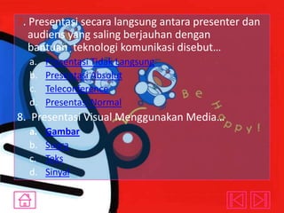 7. Presentasi secara langsung antara presenter dan
audiens yang saling berjauhan dengan
bantuan teknologi komunikasi disebut…
a.
b.
c.
d.

Presentasi Tidak Langsung
Presentasi Absolut
Teleconference
Presentasi Normal

8. Presentasi Visual Menggunakan Media…
a.
b.
c.
d.

Gambar
Suara
Teks
Sinyal

 