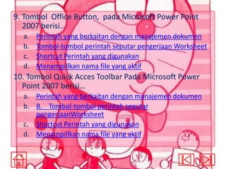 9. Tombol Office Button, pada Microsoft Power Point
2007 berisi…
a.
b.
c.
d.

Perintah yang berkaitan dengan manajemen dokumen
Tombol-tombol perintah seputar pengerjaan Worksheet
Shortcut Perintah yang digunakan
Menampillkan nama file yang aktif

10. Tombol Quick Acces Toolbar Pada Microsoft Power
Point 2007 berisi…
a. Perintah yang berkaitan dengan manajemen dokumen
b. B. Tombol-tombol perintah seputar
pengerjaanWorksheet
c. Shortcut Perintah yang digunakan
d. Menampillkan nama file yang aktif

 