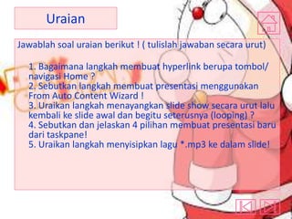 Uraian
Jawablah soal uraian berikut ! ( tulislah jawaban secara urut)
1. Bagaimana langkah membuat hyperlink berupa tombol/
navigasi Home ?
2. Sebutkan langkah membuat presentasi menggunakan
From Auto Content Wizard !
3. Uraikan langkah menayangkan slide show secara urut lalu
kembali ke slide awal dan begitu seterusnya (looping) ?
4. Sebutkan dan jelaskan 4 pilihan membuat presentasi baru
dari taskpane!
5. Uraikan langkah menyisipkan lagu *.mp3 ke dalam slide!

 