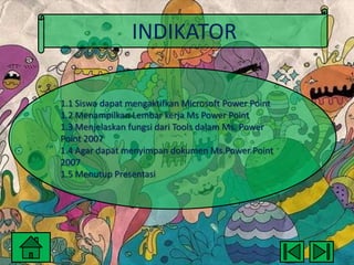 INDIKATOR
1.1 Siswa dapat mengaktifkan Microsoft Power Point
1.2 Menampilkan Lembar kerja Ms Power Point
1.3 Menjelaskan fungsi dari Tools dalam Ms. Power
Point 2007
1.4 Agar dapat menyimpan dokumen Ms.Power Point
2007
1.5 Menutup Presentasi

 