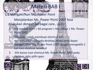 Materi BAB I
1.1 Mengaktifkan Ms. Power Point
Menjalankan Ms. Power Point 2007 bisa
dilakukan dengan berbagai cara , yaitu :
1. Klik tombol start > All program > Ms. Office > Ms. Power
Point 2007
2. Jika anda sudah membuat shortcut dan
menempatkannya pada desktop, maka anda dapat
mengaktifkan Ms. Power Point 2007 dengan mengeklik 2
kali icon shortcut tersebut
3. klik kanan icon shortcut Ms. Power Point 2007 pada
desktop , lalu pilih open

 