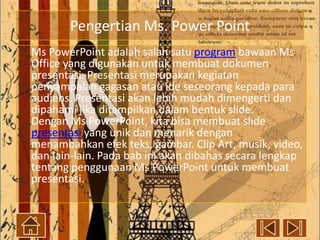 Pengertian Ms. Power Point
Ms PowerPoint adalah salah satu program bawaan Ms
Office yang digunakan untuk membuat dokumen
presentasi. Presentasi merupakan kegiatan
penyampaian gagasan atau ide seseorang kepada para
audiens. Presentasi akan lebih mudah dimengerti dan
dipahami jika ditampilkan dalam bentuk slide.
Dengan Ms PowerPoint, kita bisa membuat slide
presentasi yang unik dan menarik dengan
menambahkan efek teks, gambar. Clip Art, musik, video,
dan Iain-lain. Pada bab ini akan dibahas secara lengkap
tentang penggunaan Ms PowerPoint untuk membuat
presentasi.

 