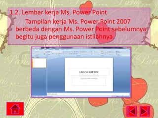 1.2. Lembar kerja Ms. Power Point
Tampilan kerja Ms. Power Point 2007
berbeda dengan Ms. Power Point sebelumnya
begitu juga penggunaan istilahnya.

 