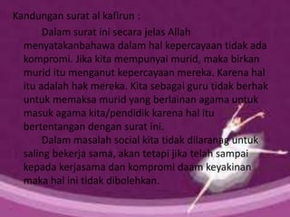Kandungan surat al kafirun :
Dalam surat ini secara jelas Allah
menyatakanbahawa dalam hal kepercayaan tidak ada
kompromi. Jika kita mempunyai murid, maka birkan
murid itu menganut kepercayaan mereka. Karena hal
itu adalah hak mereka. Kita sebagai guru tidak berhak
untuk memaksa murid yang berlainan agama untuk
masuk agama kita/pendidik karena hal itu
bertentangan dengan surat ini.
Dalam masalah social kita tidak dilaranag untuk
saling bekerja sama, akan tetapi jika telah sampai
kepada kerjasama dan kompromi daam keyakinan
maka hal ini tidak dibolehkan.
 
